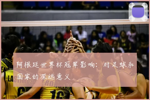 阿根廷世界杯冠军影响：对足球和国家的深远意义