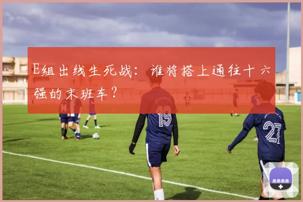E组出线生死战：谁将搭上通往十六强的末班车？