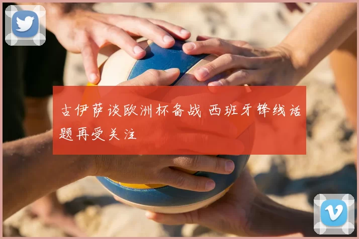 古伊萨谈欧洲杯备战 西班牙锋线话题再受关注