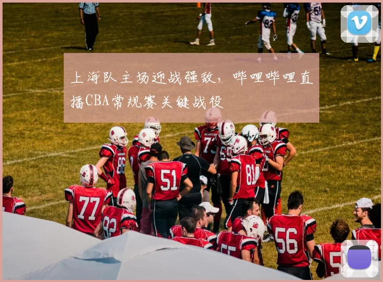 上海队主场迎战强敌,哔哩哔哩直播CBA常规赛关键战役