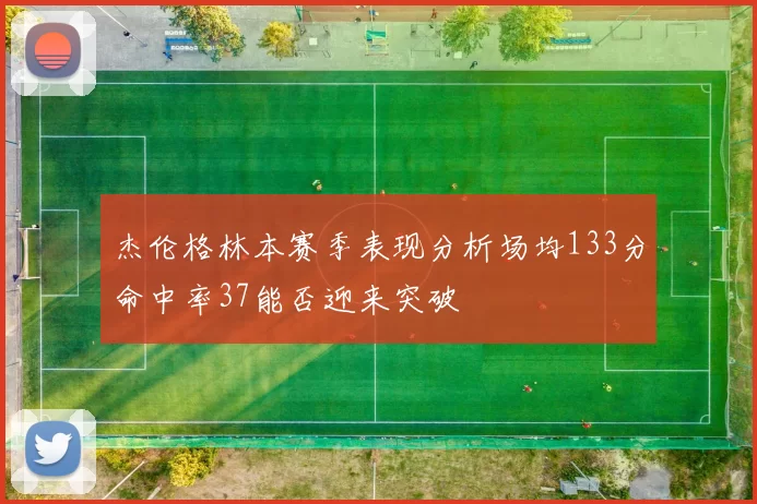 杰伦格林本赛季表现分析场均133分命中率37能否迎来突破