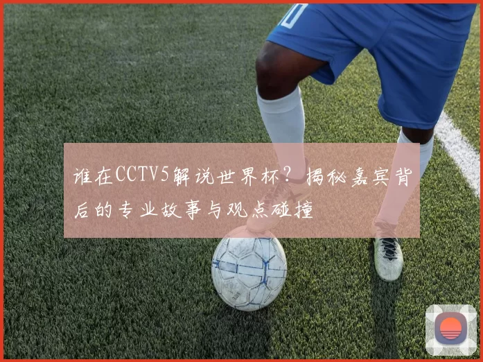 谁在CCTV5解说世界杯？揭秘嘉宾背后的专业故事与观点碰撞