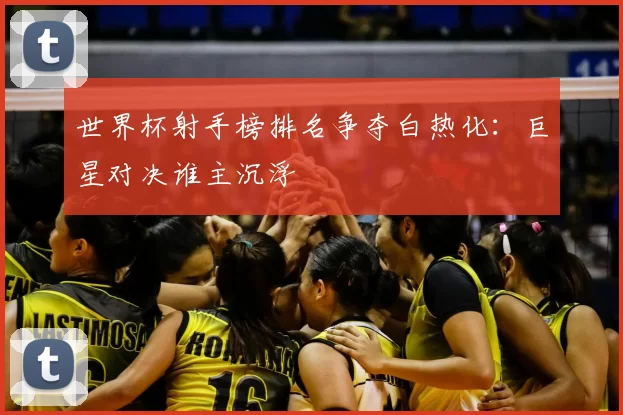 世界杯射手榜排名争夺白热化：巨星对决谁主沉浮