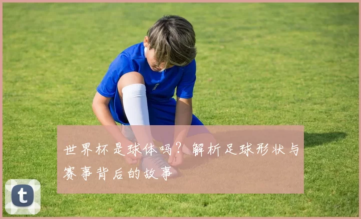 世界杯是球体吗?解析足球形状与赛事背后的故事