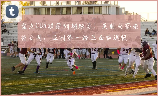 盘点CBA顶薪到期球员！吴前或签老将合同，亚洲第一控卫面临退役