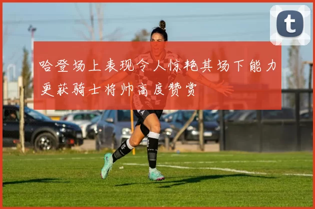 哈登场上表现令人惊艳其场下能力更获骑士将帅高度赞赏