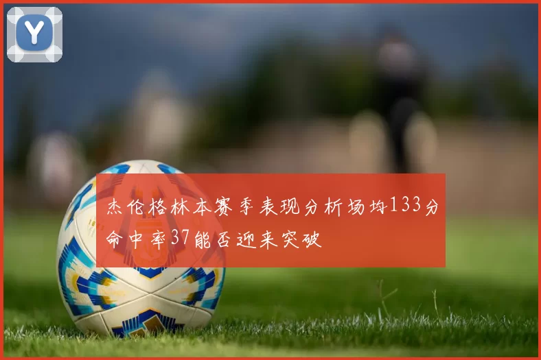 杰伦格林本赛季表现分析场均133分命中率37能否迎来突破