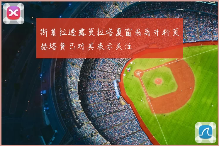 斯基拉透露莫拉塔夏窗或离开科莫赫塔费已对其表示关注