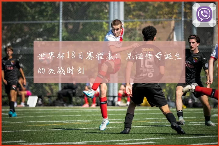 世界杯18日赛程表:见证传奇诞生的决战时刻