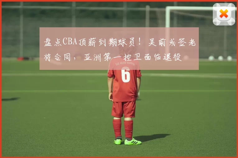 盘点CBA顶薪到期球员！吴前或签老将合同，亚洲第一控卫面临退役