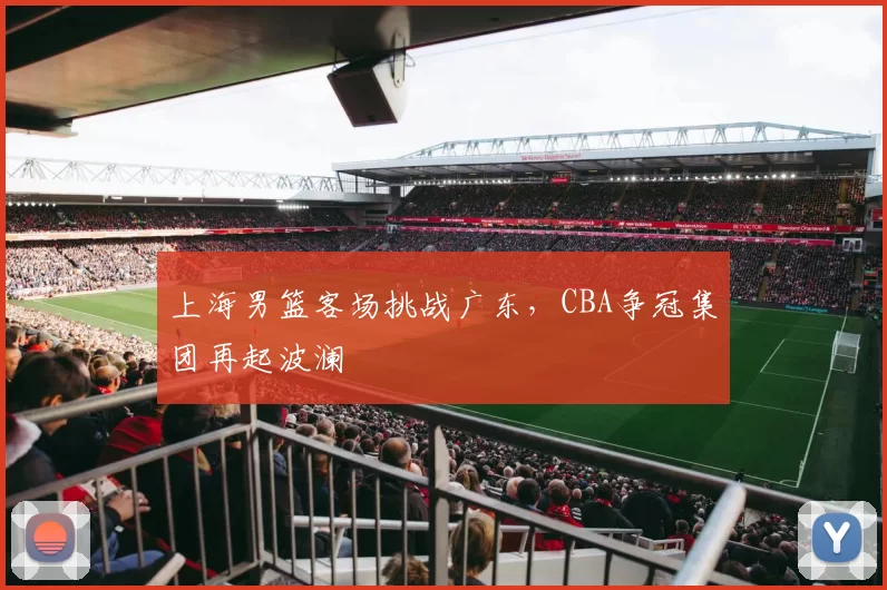 上海男篮客场挑战广东，CBA争冠集团再起波澜