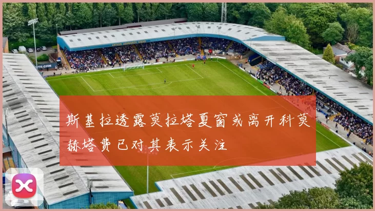 斯基拉透露莫拉塔夏窗或离开科莫赫塔费已对其表示关注