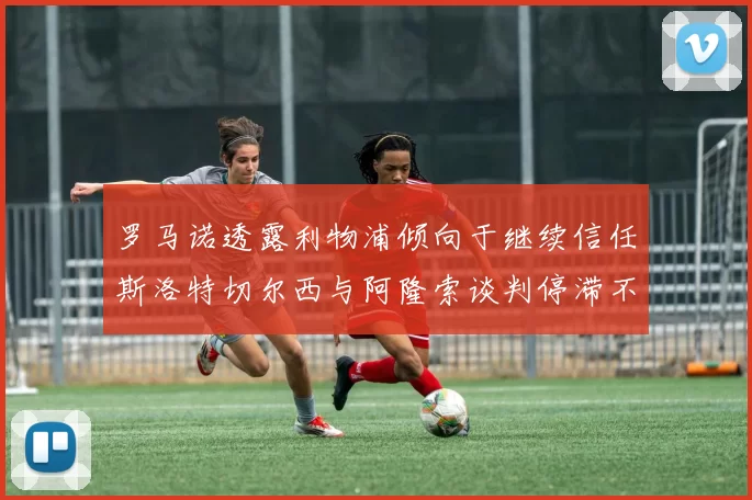 罗马诺透露利物浦倾向于继续信任斯洛特切尔西与阿隆索谈判停滞不前