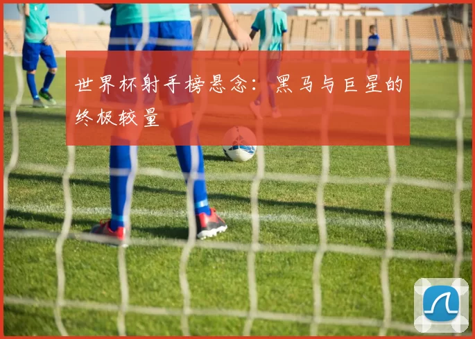 世界杯射手榜悬念：黑马与巨星的终极较量