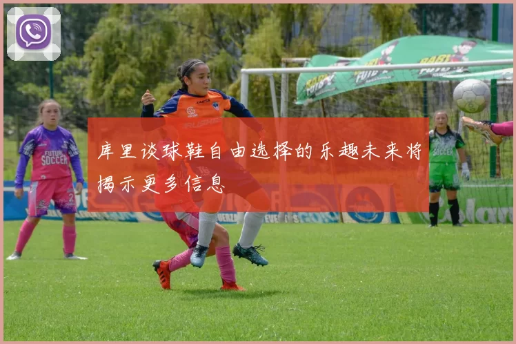 库里谈球鞋自由选择的乐趣未来将揭示更多信息