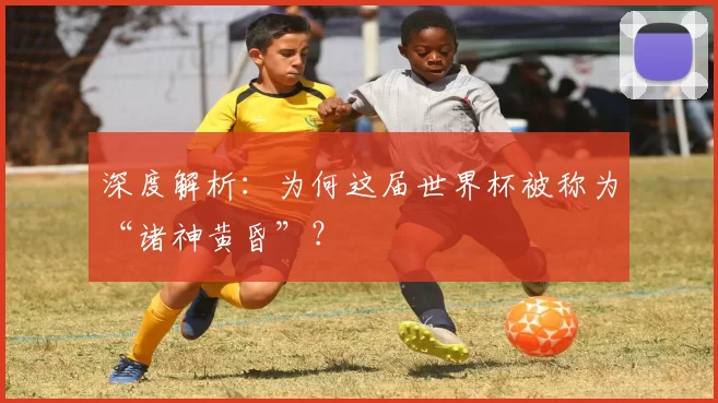 深度解析:为何这届世界杯被称为“诸神黄昏”?