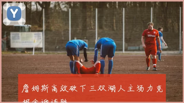 詹姆斯高效砍下三双湖人主场力克掘金迎连胜
