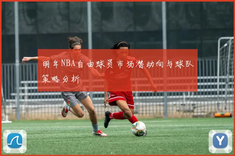 明年NBA自由球员市场潜动向与球队策略分析
