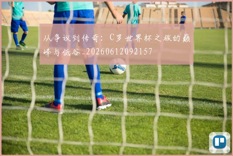 从争议到传奇：C罗世界杯之旅的巅峰与低谷_20260612092157