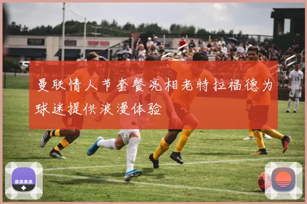 曼联情人节套餐亮相老特拉福德为球迷提供浪漫体验