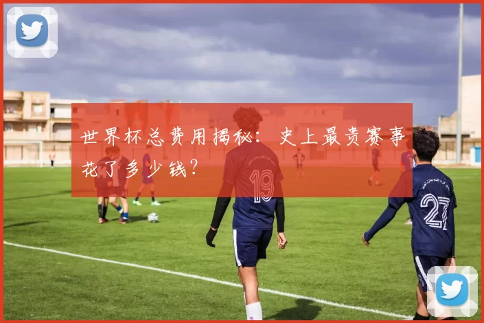世界杯总费用揭秘:史上最贵赛事花了多少钱?