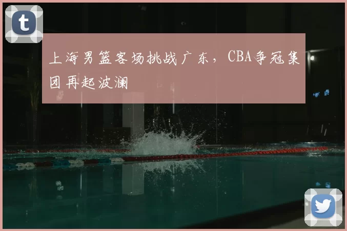 上海男篮客场挑战广东,CBA争冠集团再起波澜