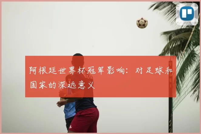 阿根廷世界杯冠军影响:对足球和国家的深远意义