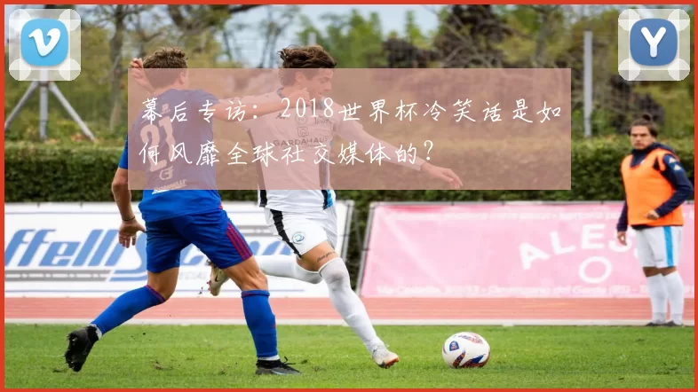 幕后专访:2018世界杯冷笑话是如何风靡全球社交媒体的?