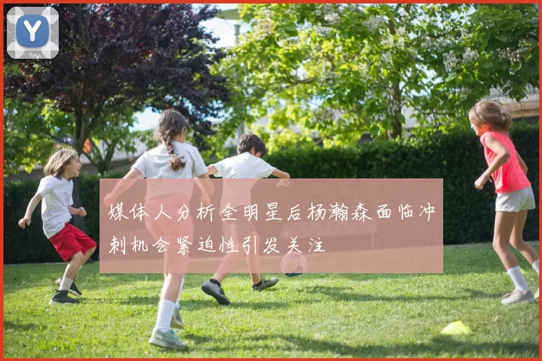 媒体人分析全明星后杨瀚森面临冲刺机会紧迫性引发关注
