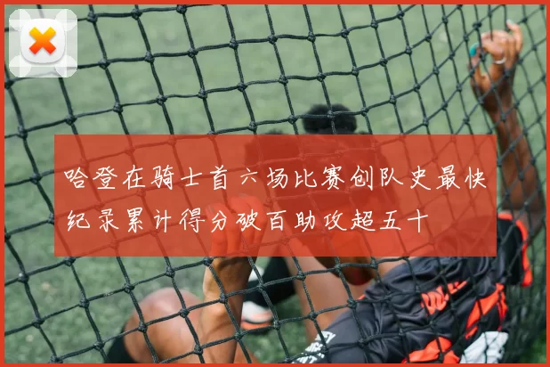 哈登在骑士首六场比赛创队史最快纪录累计得分破百助攻超五十