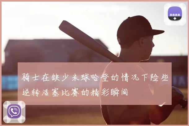 骑士在缺少米球哈登的情况下险些逆转活塞比赛的精彩瞬间