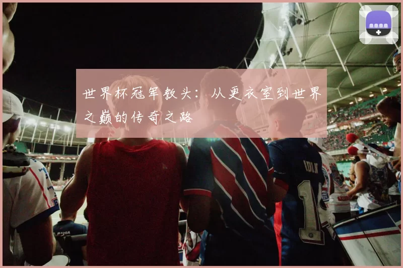世界杯冠军教头：从更衣室到世界之巅的传奇之路