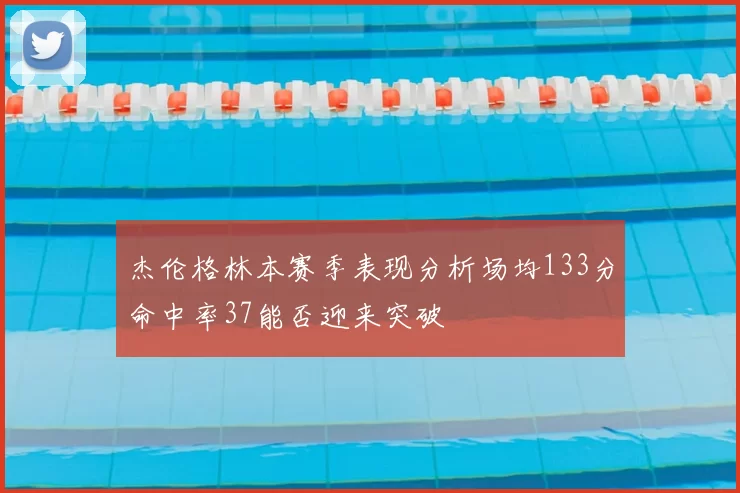 杰伦格林本赛季表现分析场均133分命中率37能否迎来突破