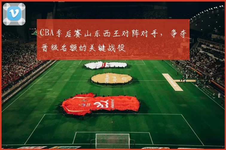 CBA季后赛山东西王对阵对手，争夺晋级名额的关键战役
