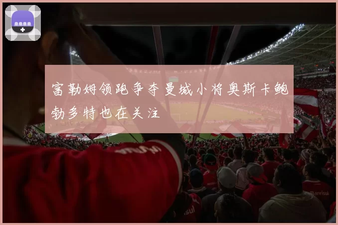 富勒姆领跑争夺曼城小将奥斯卡鲍勃多特也在关注